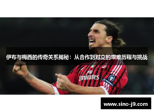 伊布与梅西的传奇关系揭秘:从合作到对立的艰难历程与挑战 伊布与梅西的传奇关系揭秘:从合作到对立的艰难历程与挑战