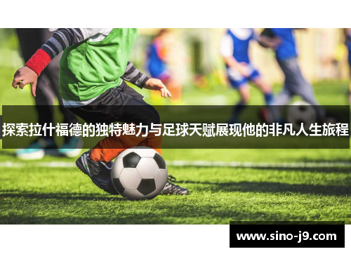 探索拉什福德的独特魅力与足球天赋展现他的非凡人生旅程