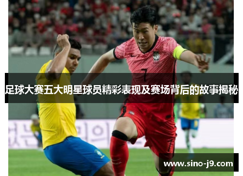 足球大赛五大明星球员精彩表现及赛场背后的故事揭秘