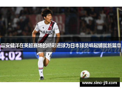 富安健洋在英超赛场的精彩进球为日本球员崛起铺就新篇章 富安健洋在英超赛场的精彩进球为日本球员崛起铺就新篇章