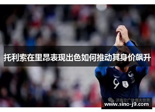 托利索在里昂表现出色如何推动其身价飙升 托利索在里昂表现出色如何推动其身价飙升