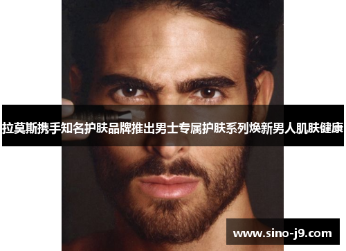 拉莫斯携手知名护肤品牌推出男士专属护肤系列焕新男人肌肤健康