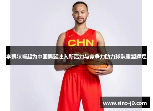 李凯尔崛起为中国男篮注入新活力与竞争力助力球队重塑辉煌