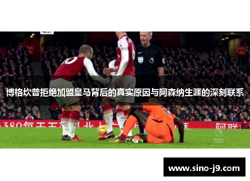 博格坎普拒绝加盟皇马背后的真实原因与阿森纳生涯的深刻联系