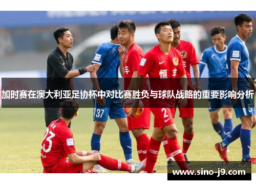 加时赛在澳大利亚足协杯中对比赛胜负与球队战略的重要影响分析