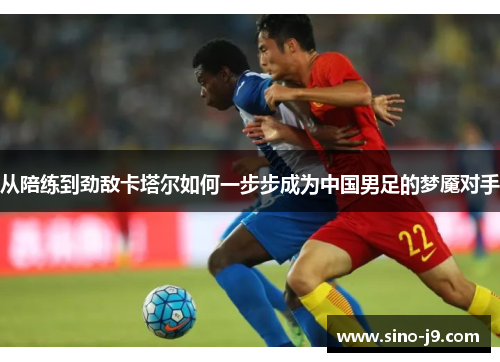 从陪练到劲敌卡塔尔如何一步步成为中国男足的梦魇对手