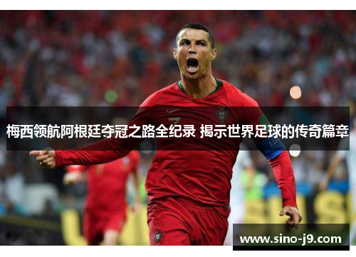 梅西领航阿根廷夺冠之路全纪录 揭示世界足球的传奇篇章