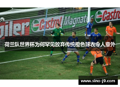 荷兰队世界杯为何罕见放弃传统橙色球衣令人意外