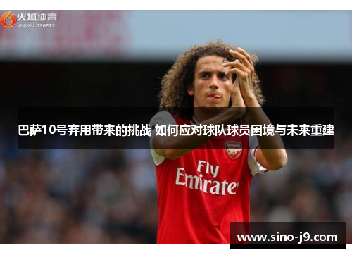 巴萨10号弃用带来的挑战 如何应对球队球员困境与未来重建