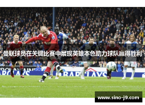 曼联球员在关键比赛中展现英雄本色助力球队赢得胜利