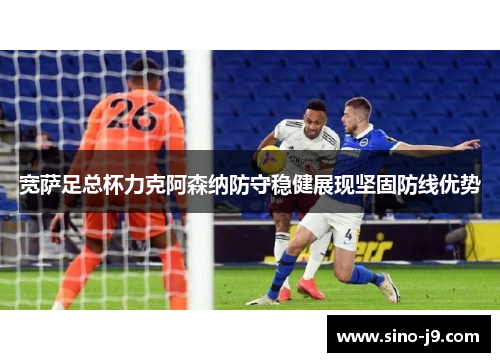 宽萨足总杯力克阿森纳防守稳健展现坚固防线优势