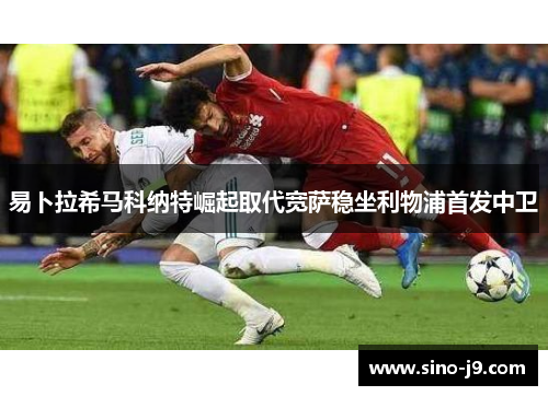 易卜拉希马科纳特崛起取代宽萨稳坐利物浦首发中卫