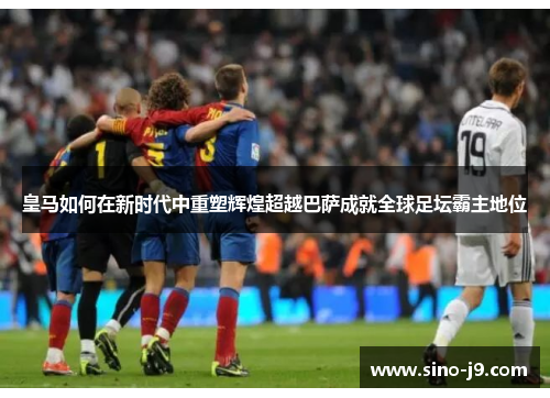 皇马如何在新时代中重塑辉煌超越巴萨成就全球足坛霸主地位