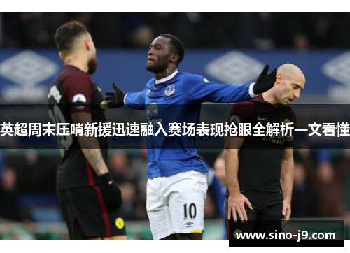 英超周末压哨新援迅速融入赛场表现抢眼全解析一文看懂