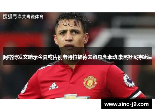 阿格博发文暗示今夏或告别老特拉福德去留悬念牵动球迷担忧持续温